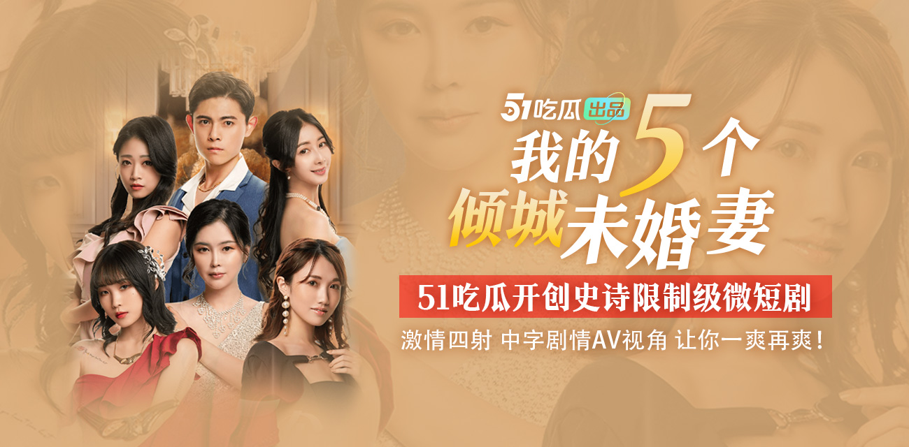 51吃瓜出品《我的五个倾城未婚妻》史诗限制级微短剧 全集已更新完毕 - 51吃瓜网-51吃瓜网